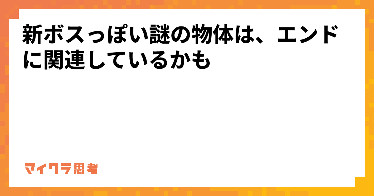 新ボスっぽい謎の物体は、エンドに関連しているかも